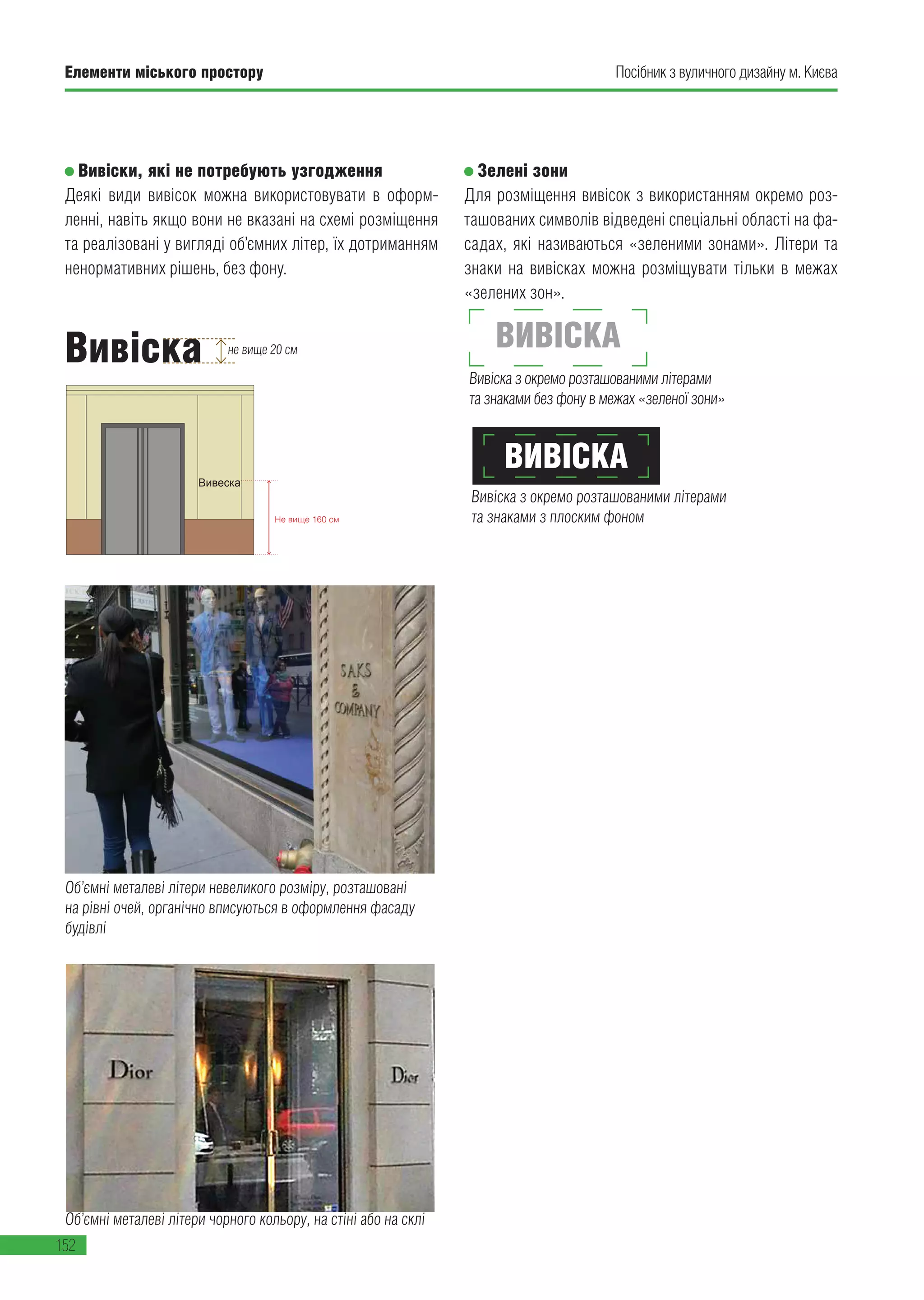 Елементи міського простору
152
Посібник з вуличного дизайну м. Києва
Зелені зони
Для розміщення вивісок з використанням окремо роз-
ташованих символів відведені спеціальні області на фа-
садах, які називаються «зеленими зонами». Літери та
знаки на вивісках можна розміщувати тільки в межах
«зелених зон».
Вивіска з окремо розташованими літерами
та знаками без фону в межах «зеленої зони»
Вивіска з окремо розташованими літерами
та знаками з плоским фоном
Не вище 160 см
Вивіски, які не потребують узгодження
Деякі види вивісок можна використовувати в оформ-
ленні, навіть якщо вони не вказані на схемі розміщення
та реалізовані у вигляді об’ємних літер, їх дотриманням
ненормативних рішень, без фону.
Об’ємні металеві літери чорного кольору, на стіні або на склі
Вивіски, які не потребують узгодження
Деякі види вивісок можна використовувати в оформленні, навіть якщо вони не вказані на
схемі розміщення.
Об’ємні металеві літери невеликого розміру, розташовані на рівні очей, органічно
вписуються в оформлення фасаду будівлі
Об’ємні металеві літери чорного кольору, на стіні або на склі
Розміщені окремо літери та знаки без підкладки, встановлені на рівні очей
Не вище 15 см
Не вище 160 см
Вивеска
Не вище 15 см
Не вище 160 см
Вивеска
Вивеска
Об’ємні металеві літери чорного кольору, на стіні або на склі
Не вище 15 см
Не вище 160 см
Вивеска
Не вище 15 см
Не вище 160 см
Вивеска
Вивеска
Об’ємні металеві літери невеликого розміру, розташовані
на рівні очей, органічно вписуються в оформлення фасаду
будівлі
ВИВІСКА
ВИВІСКАВивіска не вище 20 см
 