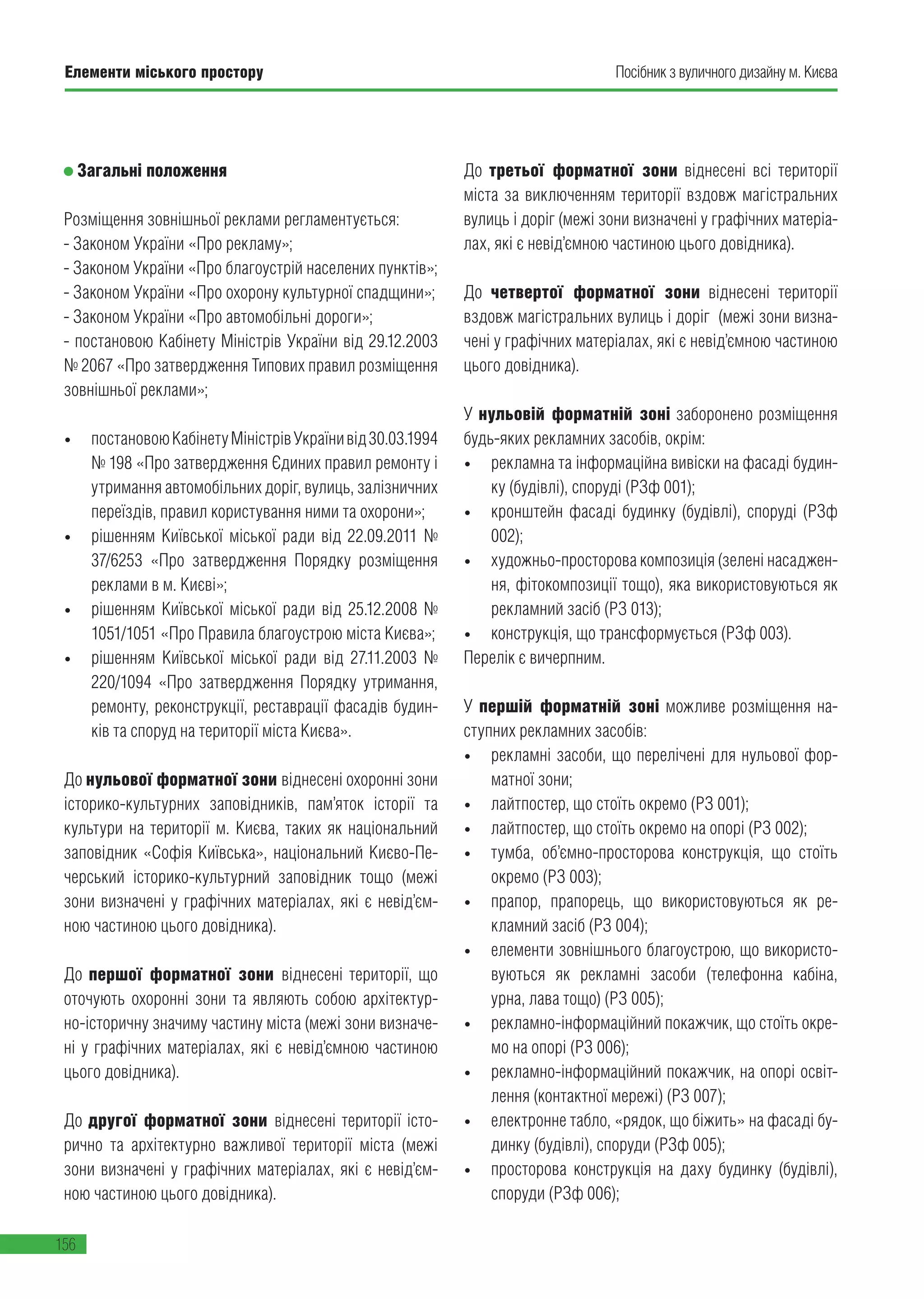 Елементи міського простору
156
Посібник з вуличного дизайну м. Києва
Загальні положення
Розміщення зовнішньої реклами регламентується:
- Законом України «Про рекламу»;
- Законом України «Про благоустрій населених пунктів»;
- Законом України «Про охорону культурної спадщини»;
- Законом України «Про автомобільні дороги»;
- постановою Кабінету Міністрів України від 29.12.2003
№ 2067 «Про затвердження Типових правил розміщення
зовнішньої реклами»;
•	 постановоюКабінетуМіністрівУкраїнивід30.03.1994
№ 198 «Про затвердження Єдиних правил ремонту і
утримання автомобільних доріг, вулиць, залізничних
переїздів, правил користування ними та охорони»;
•	 рішенням Київської міської ради від 22.09.2011 №
37/6253 «Про затвердження Порядку розміщення
реклами в м. Києві»;
•	 рішенням Київської міської ради від 25.12.2008 №
1051/1051 «Про Правила благоустрою міста Києва»;
•	 рішенням Київської міської ради від 27.11.2003 №
220/1094 «Про затвердження Порядку утримання,
ремонту, реконструкції, реставрації фасадів будин-
ків та споруд на території міста Києва».
До нульової форматної зони віднесені охоронні зони
історико-культурних заповідників, пам’яток історії та
культури на території м. Києва, таких як національний
заповідник «Софія Київська», національний Києво-Пе-
черський історико-культурний заповідник тощо (межі
зони визначені у графічних матеріалах, які є невід’єм-
ною частиною цього довідника).
До першої форматної зони віднесені території, що
оточують охоронні зони та являють собою архітектур-
но-історичну значиму частину міста (межі зони визначе-
ні у графічних матеріалах, які є невід’ємною частиною
цього довідника).
До другої форматної зони віднесені території істо-
рично та архітектурно важливої території міста (межі
зони визначені у графічних матеріалах, які є невід’єм-
ною частиною цього довідника).
До третьої форматної зони віднесені всі території
міста за виключенням території вздовж магістральних
вулиць і доріг (межі зони визначені у графічних матеріа-
лах, які є невід’ємною частиною цього довідника).
До четвертої форматної зони віднесені території
вздовж магістральних вулиць і доріг (межі зони визна-
чені у графічних матеріалах, які є невід’ємною частиною
цього довідника).
У нульовій форматній зоні заборонено розміщення
будь-яких рекламних засобів, окрім:
•	 рекламна та інформаційна вивіски на фасаді будин-
ку (будівлі), споруді (РЗф 001);
•	 кронштейн фасаді будинку (будівлі), споруді (РЗф
002);
•	 художньо-просторова композиція (зелені насаджен-
ня, фітокомпозиції тощо), яка використовуються як
рекламний засіб (РЗ 013);
•	 конструкція, що трансформується (РЗф 003).
Перелік є вичерпним.
У першій форматній зоні можливе розміщення на-
ступних рекламних засобів:
•	 рекламні засоби, що перелічені для нульової фор-
матної зони;
•	 лайтпостер, що стоїть окремо (РЗ 001);
•	 лайтпостер, що стоїть окремо на опорі (РЗ 002);
•	 тумба, об’ємно-просторова конструкція, що стоїть
окремо (РЗ 003);
•	 прапор, прапорець, що використовуються як ре-
кламний засіб (РЗ 004);
•	 елементи зовнішнього благоустрою, що використо-
вуються як рекламні засоби (телефонна кабіна,
урна, лава тощо) (РЗ 005);
•	 рекламно-інформаційний покажчик, що стоїть окре-
мо на опорі (РЗ 006);
•	 рекламно-інформаційний покажчик, на опорі освіт-
лення (контактної мережі) (РЗ 007);
•	 електронне табло, «рядок, що біжить» на фасаді бу-
динку (будівлі), споруди (РЗф 005);
•	 просторова конструкція на даху будинку (будівлі),
споруди (РЗф 006);
 