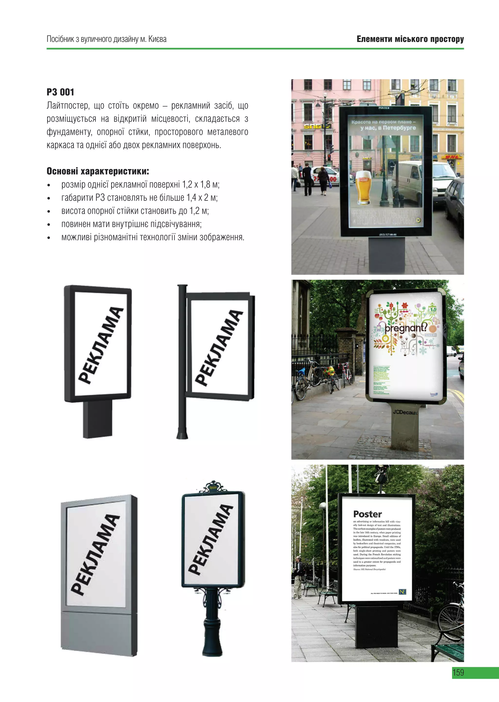 Елементи міського простору
159
Посібник з вуличного дизайну м. Києва
РЗ 001
Лайтпостер, що стоїть окремо – рекламний засіб, що
розміщується на відкритій місцевості, складається з
фундаменту, опорної стйки, просторового металевого
каркаса та однієї або двох рекламних поверхонь.
Основні характеристики:
•	 розмір однієї рекламної поверхні 1,2 х 1,8 м;
•	 габарити РЗ становлять не більше 1,4 х 2 м;
•	 висота опорної стійки становить до 1,2 м;
•	 повинен мати внутрішнє підсвічування;
•	 можливі різноманітні технології зміни зображення.
 