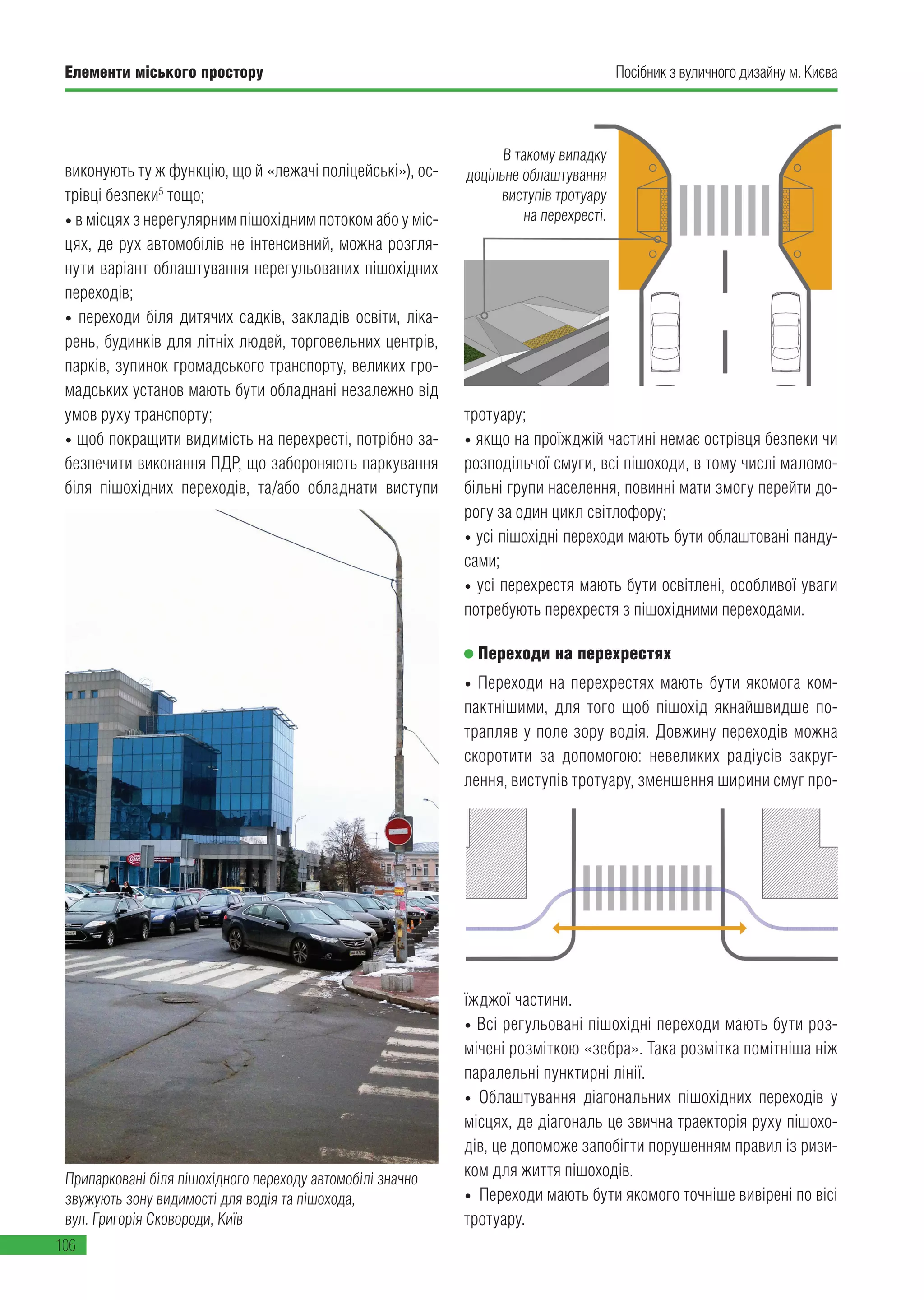 Елементи міського простору
106
Посібник з вуличного дизайну м. Києва
виконують ту ж функцію, що й «лежачі поліцейські»), ос-
трівці безпеки5
тощо;
• в місцях з нерегулярним пішохідним потоком або у міс-
цях, де рух автомобілів не інтенсивний, можна розгля-
нути варіант облаштування нерегульованих пішохідних
переходів;
• переходи біля дитячих садків, закладів освіти, ліка-
рень, будинків для літніх людей, торговельних центрів,
парків, зупинок громадського транспорту, великих гро-
мадських установ мають бути обладнані незалежно від
умов руху транспорту;
• щоб покращити видимість на перехресті, потрібно за-
безпечити виконання ПДР, що забороняють паркування
біля пішохідних переходів, та/або обладнати виступи
тротуару;
• якщо на проїжджій частині немає острівця безпеки чи
розподільчої смуги, всі пішоходи, в тому числі маломо-
більні групи населення, повинні мати змогу перейти до-
рогу за один цикл світлофору;
• усі пішохідні переходи мають бути облаштовані панду-
сами;
• усі перехрестя мають бути освітлені, особливої уваги
потребують перехрестя з пішохідними переходами.
Переходи на перехрестях
• Переходи на перехрестях мають бути якомога ком-
пактнішими, для того щоб пішохід якнайшвидше по-
трапляв у поле зору водія. Довжину переходів можна
скоротити за допомогою: невеликих радіусів закруг-
лення, виступів тротуару, зменшення ширини смуг про-
їжджої частини.
• Всі регульовані пішохідні переходи мають бути роз-
мічені розміткою «зебра». Така розмітка помітніша ніж
паралельні пунктирні лінії.
• Облаштування діагональних пішохідних переходів у
місцях, де діагональ це звична траекторія руху пішохо-
дів, це допоможе запобігти порушенням правил із ризи-
ком для життя пішоходів.
• Переходи мають бути якомого точніше вивірені по вісі
тротуару.
Припарковані біля пішохідного переходу автомобілі значно
звужують зону видимості для водія та пішохода,
вул. Григорія Сковороди, Київ
В такому випадку
доцільне облаштування
виступів тротуару
на перехресті.
 