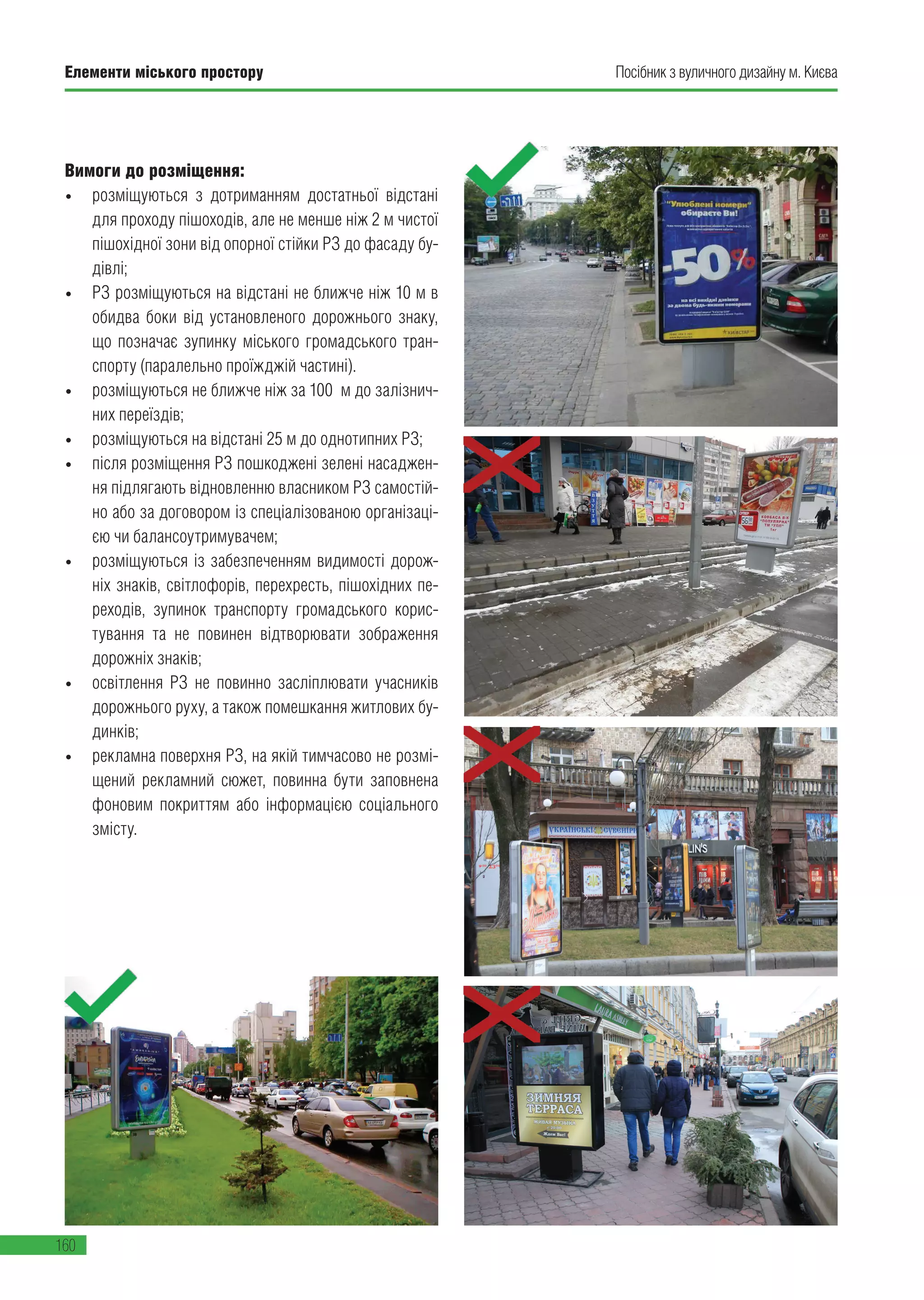 Елементи міського простору
160
Посібник з вуличного дизайну м. Києва
Вимоги до розміщення:
• розміщуються з дотриманням достатньої відстані
для проходу пішоходів, але не менше ніж 2 м чистої
пішохідної зони від опорної стійки РЗ до фасаду бу-
дівлі;
• РЗ розміщуються на відстані не ближче ніж 10 м в
обидва боки від установленого дорожнього знаку,
що позначає зупинку міського громадського тран-
спорту (паралельно проїжджій частині).
• розміщуються не ближче ніж за 100 м до залізнич-
них переїздів;
• розміщуються на відстані 25 м до однотипних РЗ;
• після розміщення РЗ пошкоджені зелені насаджен-
ня підлягають відновленню власником РЗ самостій-
но або за договором із спеціалізованою організаці-
єю чи балансоутримувачем;
• розміщуються із забезпеченням видимості дорож-
ніх знаків, світлофорів, перехресть, пішохідних пе-
реходів, зупинок транспорту громадського корис-
тування та не повинен відтворювати зображення
дорожніх знаків;
• освітлення РЗ не повинно засліплювати учасників
дорожнього руху, а також помешкання житлових бу-
динків;
• рекламна поверхня РЗ, на якій тимчасово не розмі-
щений рекламний сюжет, повинна бути заповнена
фоновим покриттям або інформацією соціального
змісту.
 
