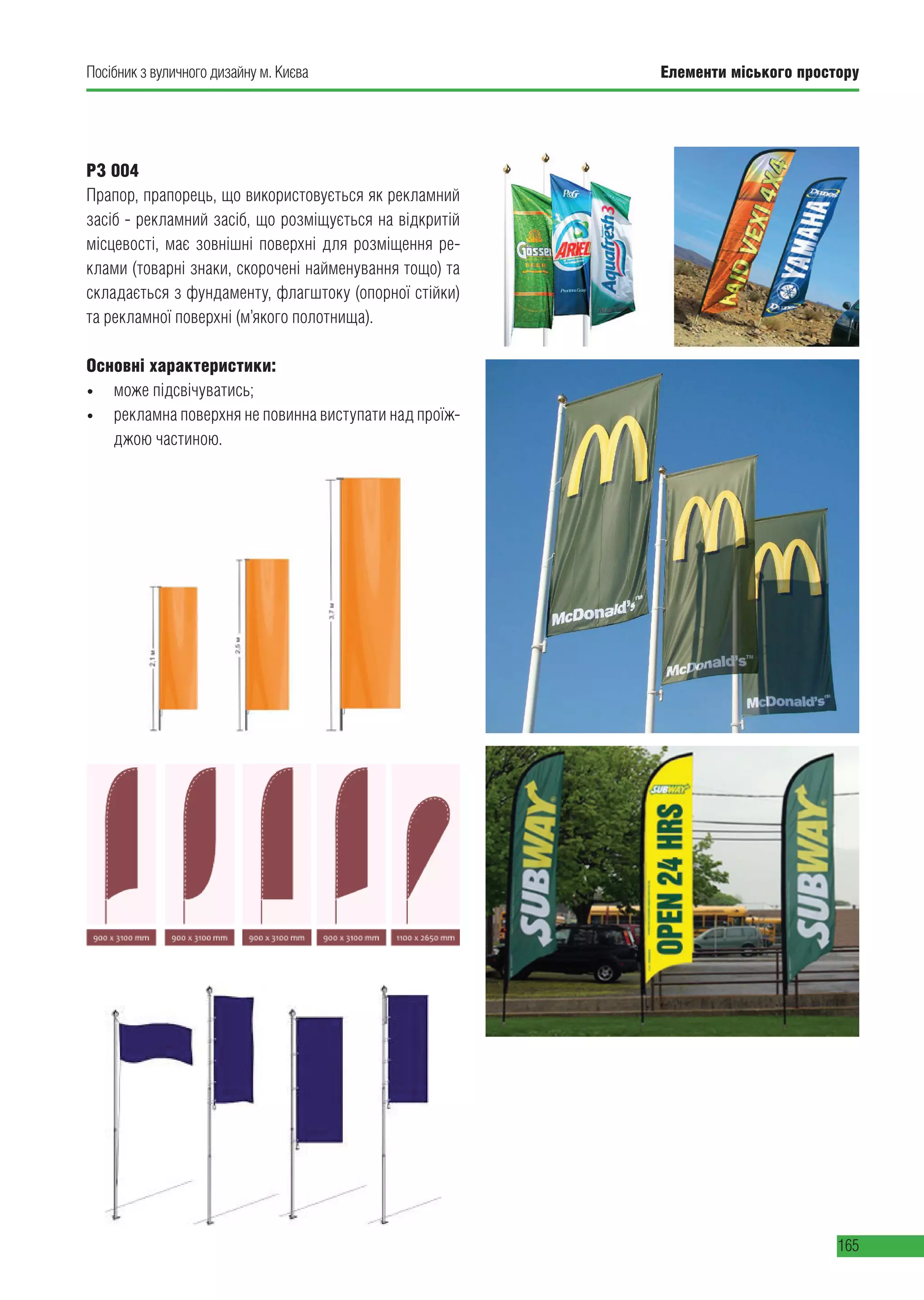 Елементи міського простору
165
Посібник з вуличного дизайну м. Києва
РЗ 004
Прапор, прапорець, що використовується як рекламний
засіб - рекламний засіб, що розміщується на відкритій
місцевості, має зовнішні поверхні для розміщення ре-
клами (товарні знаки, скорочені найменування тощо) та
складається з фундаменту, флагштоку (опорної стійки)
та рекламної поверхні (м’якого полотнища).
Основні характеристики:
• може підсвічуватись;
• рекламна поверхня не повинна виступати над проїж-
джою частиною.
 