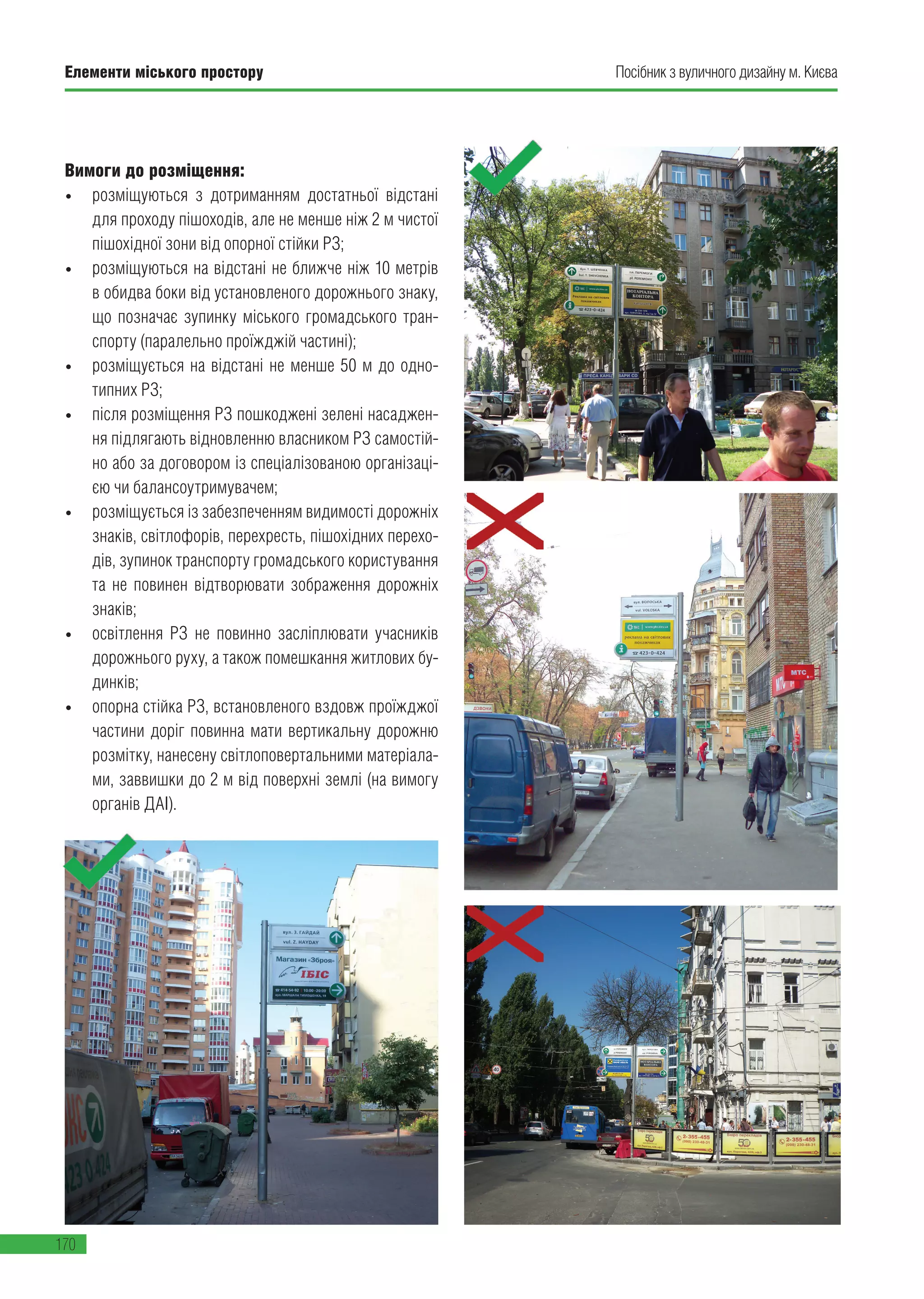 Елементи міського простору
170
Посібник з вуличного дизайну м. Києва
Вимоги до розміщення:
• розміщуються з дотриманням достатньої відстані
для проходу пішоходів, але не менше ніж 2 м чистої
пішохідної зони від опорної стійки РЗ;
• розміщуються на відстані не ближче ніж 10 метрів
в обидва боки від установленого дорожнього знаку,
що позначає зупинку міського громадського тран-
спорту (паралельно проїжджій частині);
• розміщується на відстані не менше 50 м до одно-
типних РЗ;
• після розміщення РЗ пошкоджені зелені насаджен-
ня підлягають відновленню власником РЗ самостій-
но або за договором із спеціалізованою організаці-
єю чи балансоутримувачем;
• розміщується із забезпеченням видимості дорожніх
знаків, світлофорів, перехресть, пішохідних перехо-
дів, зупинок транспорту громадського користування
та не повинен відтворювати зображення дорожніх
знаків;
• освітлення РЗ не повинно засліплювати учасників
дорожнього руху, а також помешкання житлових бу-
динків;
• опорна стійка РЗ, встановленого вздовж проїжджої
частини доріг повинна мати вертикальну дорожню
розмітку, нанесену світлоповертальними матеріала-
ми, заввишки до 2 м від поверхні землі (на вимогу
органів ДАІ).
 