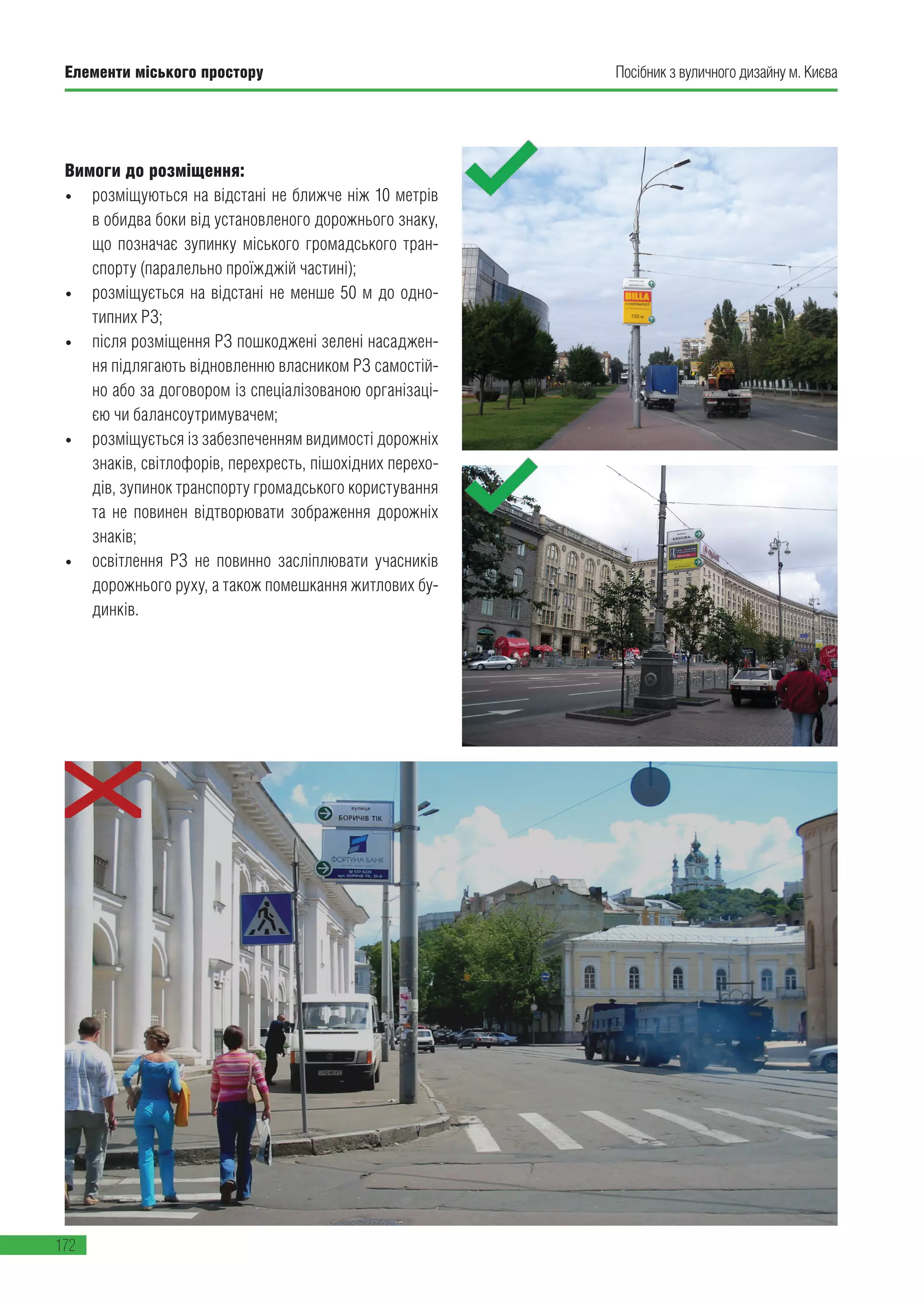 Елементи міського простору
172
Посібник з вуличного дизайну м. Києва
Вимоги до розміщення:
• розміщуються на відстані не ближче ніж 10 метрів
в обидва боки від установленого дорожнього знаку,
що позначає зупинку міського громадського тран-
спорту (паралельно проїжджій частині);
• розміщується на відстані не менше 50 м до одно-
типних РЗ;
• після розміщення РЗ пошкоджені зелені насаджен-
ня підлягають відновленню власником РЗ самостій-
но або за договором із спеціалізованою організаці-
єю чи балансоутримувачем;
• розміщується із забезпеченням видимості дорожніх
знаків, світлофорів, перехресть, пішохідних перехо-
дів, зупинок транспорту громадського користування
та не повинен відтворювати зображення дорожніх
знаків;
• освітлення РЗ не повинно засліплювати учасників
дорожнього руху, а також помешкання житлових бу-
динків.
 