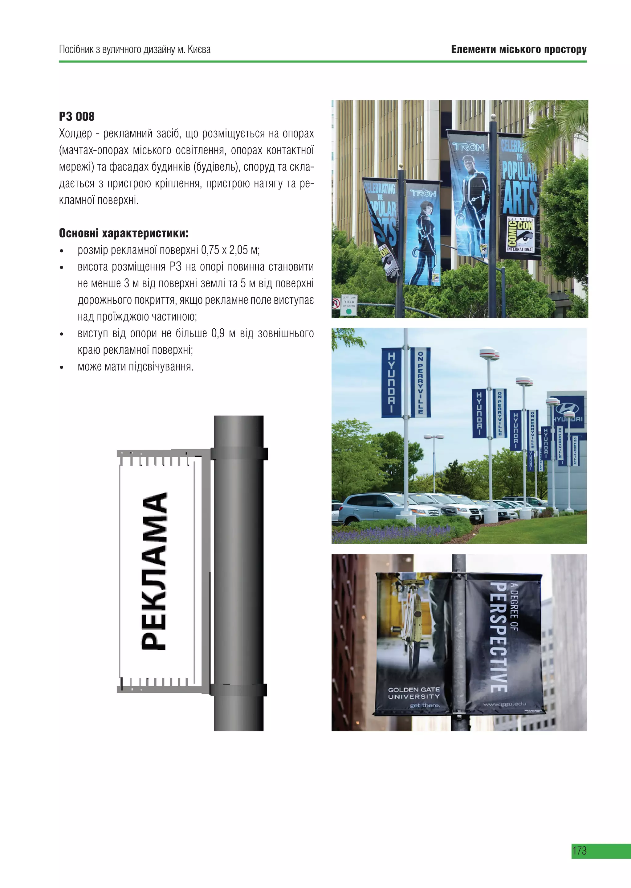 Елементи міського простору
173
Посібник з вуличного дизайну м. Києва
РЗ 008
Холдер - рекламний засіб, що розміщується на опорах
(мачтах-опорах міського освітлення, опорах контактної
мережі) та фасадах будинків (будівель), споруд та скла-
дається з пристрою кріплення, пристрою натягу та ре-
кламної поверхні.
Основні характеристики:
• розмір рекламної поверхні 0,75 х 2,05 м;
• висота розміщення РЗ на опорі повинна становити
не менше 3 м від поверхні землі та 5 м від поверхні
дорожнього покриття, якщо рекламне поле виступає
над проїжджою частиною;
• виступ від опори не більше 0,9 м від зовнішнього
краю рекламної поверхні;
• може мати підсвічування.
 