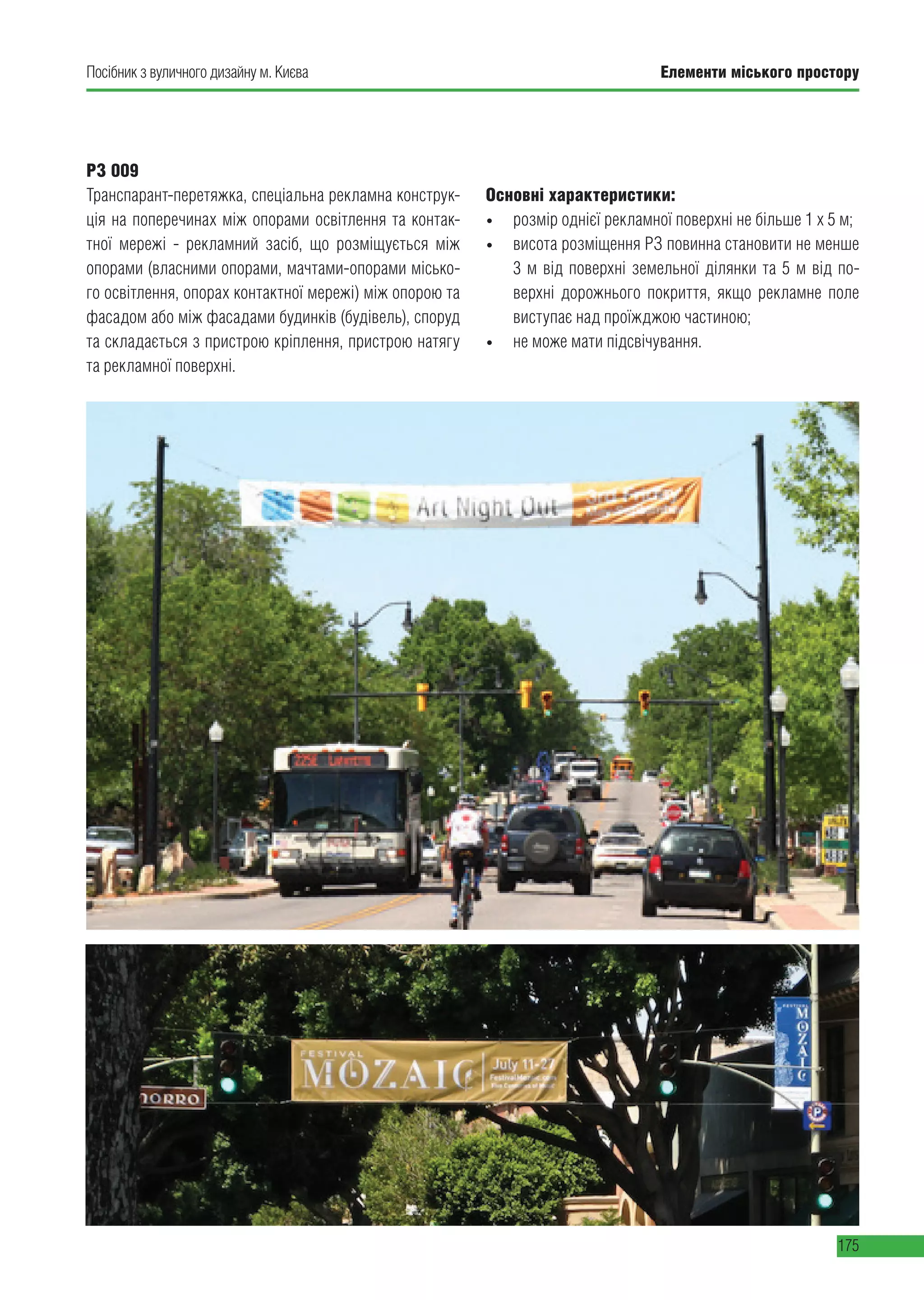 Елементи міського простору
175
Посібник з вуличного дизайну м. Києва
РЗ 009
Транспарант-перетяжка, спеціальна рекламна конструк-
ція на поперечинах між опорами освітлення та контак-
тної мережі - рекламний засіб, що розміщується між
опорами (власними опорами, мачтами-опорами місько-
го освітлення, опорах контактної мережі) між опорою та
фасадом або між фасадами будинків (будівель), споруд
та складається з пристрою кріплення, пристрою натягу
та рекламної поверхні.
Основні характеристики:
• розмір однієї рекламної поверхні не більше 1 х 5 м;
• висота розміщення РЗ повинна становити не менше
3 м від поверхні земельної ділянки та 5 м від по-
верхні дорожнього покриття, якщо рекламне поле
виступає над проїжджою частиною;
• не може мати підсвічування.
 