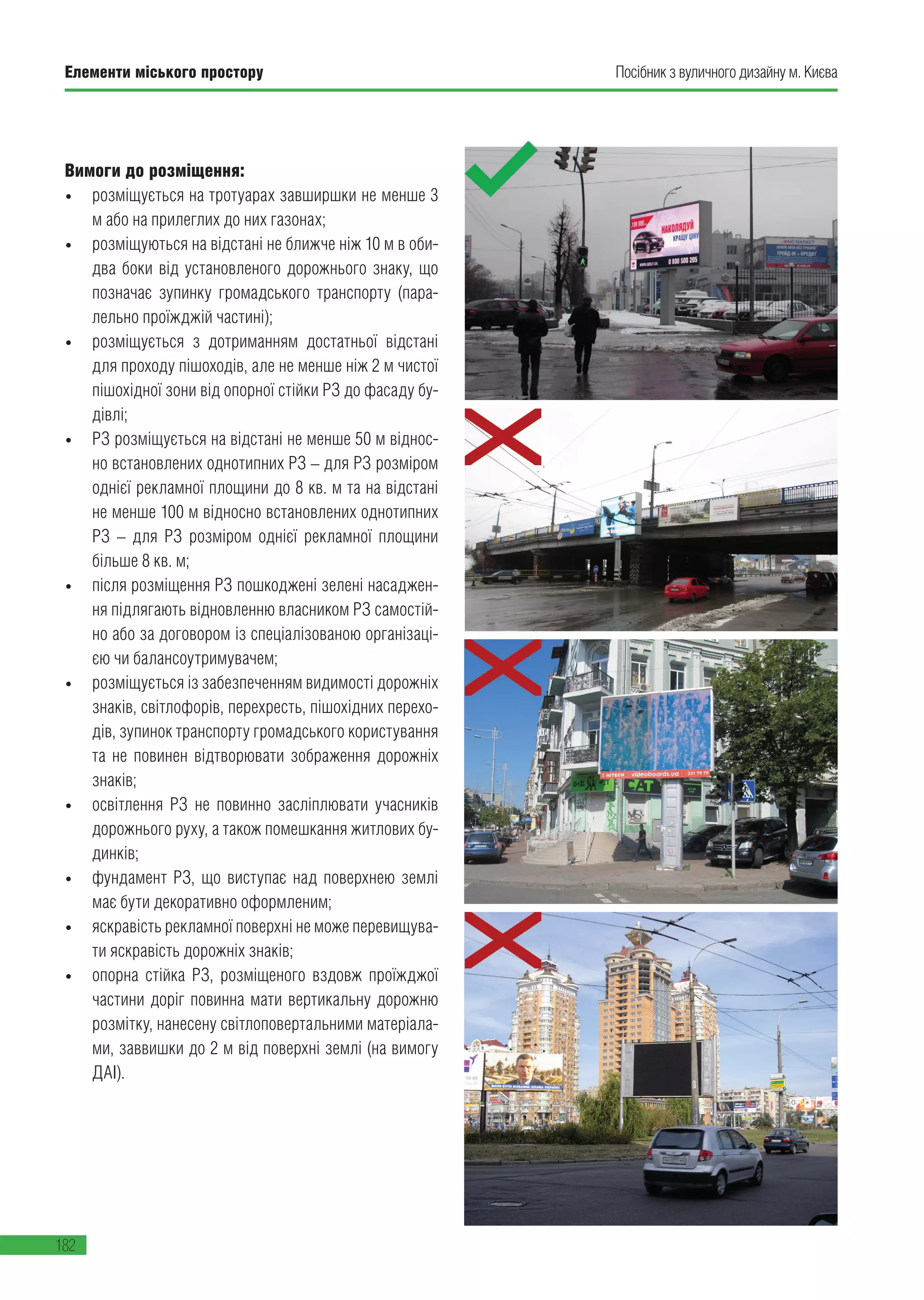 Елементи міського простору
182
Посібник з вуличного дизайну м. Києва
Вимоги до розміщення:
• розміщується на тротуарах завширшки не менше 3
м або на прилеглих до них газонах;
• розміщуються на відстані не ближче ніж 10 м в оби-
два боки від установленого дорожнього знаку, що
позначає зупинку громадського транспорту (пара-
лельно проїжджій частині);
• розміщується з дотриманням достатньої відстані
для проходу пішоходів, але не менше ніж 2 м чистої
пішохідної зони від опорної стійки РЗ до фасаду бу-
дівлі;
• РЗ розміщується на відстані не менше 50 м віднос-
но встановлених однотипних РЗ – для РЗ розміром
однієї рекламної площини до 8 кв. м та на відстані
не менше 100 м відносно встановлених однотипних
РЗ – для РЗ розміром однієї рекламної площини
більше 8 кв. м;
• після розміщення РЗ пошкоджені зелені насаджен-
ня підлягають відновленню власником РЗ самостій-
но або за договором із спеціалізованою організаці-
єю чи балансоутримувачем;
• розміщується із забезпеченням видимості дорожніх
знаків, світлофорів, перехресть, пішохідних перехо-
дів, зупинок транспорту громадського користування
та не повинен відтворювати зображення дорожніх
знаків;
• освітлення РЗ не повинно засліплювати учасників
дорожнього руху, а також помешкання житлових бу-
динків;
• фундамент РЗ, що виступає над поверхнею землі
має бути декоративно оформленим;
• яскравість рекламної поверхні не може перевищува-
ти яскравість дорожніх знаків;
• опорна стійка РЗ, розміщеного вздовж проїжджої
частини доріг повинна мати вертикальну дорожню
розмітку, нанесену світлоповертальними матеріала-
ми, заввишки до 2 м від поверхні землі (на вимогу
ДАІ).
 