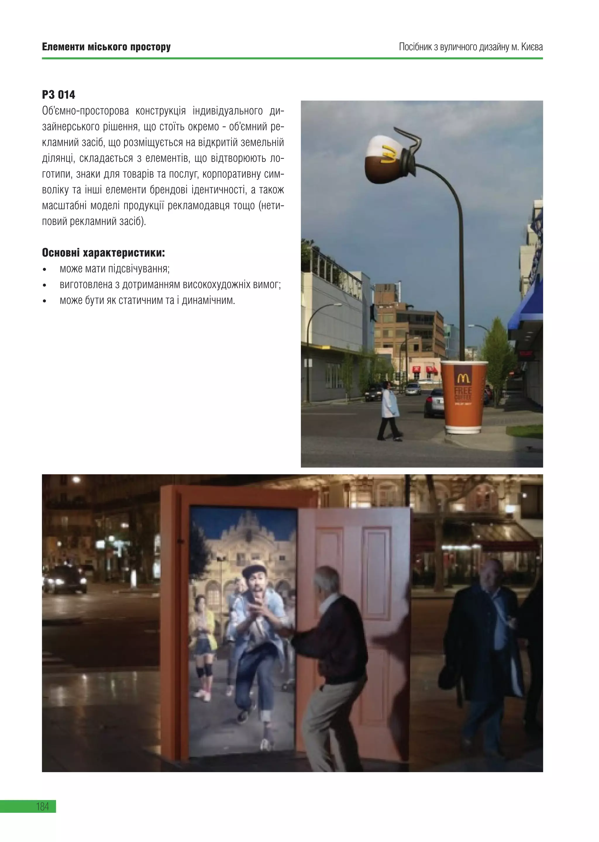Елементи міського простору
184
Посібник з вуличного дизайну м. Києва
РЗ 014
Об’ємно-просторова конструкція індивідуального ди-
зайнерського рішення, що стоїть окремо - об’ємний ре-
кламний засіб, що розміщується на відкритій земельній
ділянці, складається з елементів, що відтворюють ло-
готипи, знаки для товарів та послуг, корпоративну сим-
воліку та інші елементи брендові ідентичності, а також
масштабні моделі продукції рекламодавця тощо (нети-
повий рекламний засіб).
Основні характеристики:
•	 може мати підсвічування;
•	 виготовлена з дотриманням високохудожніх вимог;
•	 може бути як статичним та і динамічним.
 