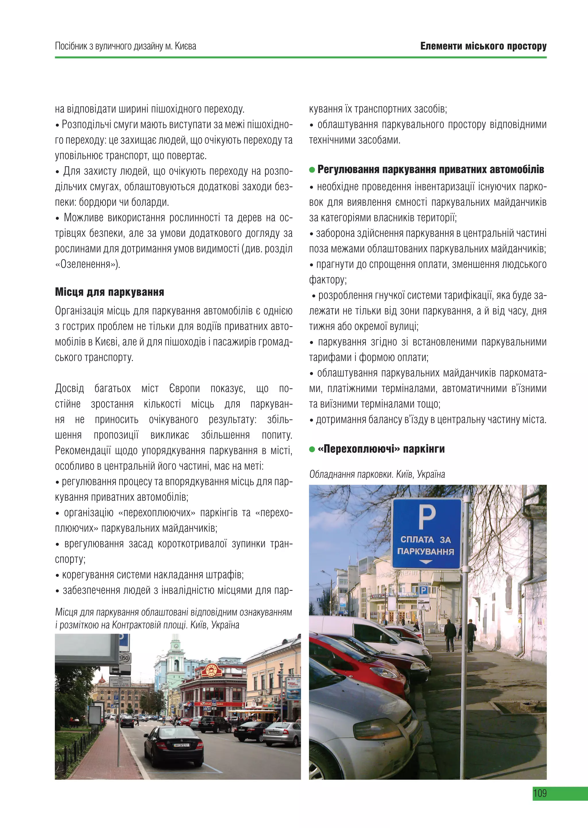Елементи міського простору
109
Посібник з вуличного дизайну м. Києва
на відповідати ширині пішохідного переходу.
• Розподільчі смуги мають виступати за межі пішохідно-
го переходу: це захищає людей, що очікують переходу та
уповільнює транспорт, що повертає.
• Для захисту людей, що очікують переходу на розпо-
дільчих смугах, облаштовуються додаткові заходи без-
пеки: бордюри чи боларди.
• Можливе використання рослинності та дерев на ос-
трівцях безпеки, але за умови додаткового догляду за
рослинами для дотримання умов видимості (див. розділ
«Озеленення»).
Місця для паркування
Організація місць для паркування автомобілів є однією
з гострих проблем не тільки для водіїв приватних авто-
мобілів в Києві, але й для пішоходів і пасажирів громад-
ського транспорту.
Досвід багатьох міст Європи показує, що по-
стійне зростання кількості місць для паркуван-
ня не приносить очікуваного результату: збіль-
шення пропозиції викликає збільшення попиту.
Рекомендації щодо упорядкування паркування в місті,
особливо в центральній його частині, має на меті:
• регулювання процесу та впорядкування місць для пар-
кування приватних автомобілів;
• організацію «перехоплюючих» паркінгів та «перехо-
плюючих» паркувальних майданчиків;
• врегулювання засад короткотривалої зупинки тран-
спорту;
• корегування системи накладання штрафів;
• забезпечення людей з інвалідністю місцями для пар-
кування їх транспортних засобів;
• облаштування паркувального простору відповідними
технічними засобами.
Регулювання паркування приватних автомобілів
• необхідне проведення інвентаризації існуючих парко-
вок для виявлення ємності паркувальних майданчиків
за категоріями власників території;
• заборона здійснення паркування в центральній частині
поза межами облаштованих паркувальних майданчиків;
• прагнути до спрощення оплати, зменшення людського
фактору;
• розроблення гнучкої системи тарифікації, яка буде за-
лежати не тільки від зони паркування, а й від часу, дня
тижня або окремої вулиці;
• паркування згідно зі встановленими паркувальними
тарифами і формою оплати;
• облаштування паркувальних майданчиків паркомата-
ми, платіжними терміналами, автоматичними в’їзними
та виїзними терміналами тощо;
• дотримання балансу в’їзду в центральну частину міста.
«Перехоплюючі» паркінги
Місця для паркування облаштовані відповідним ознакуванням
і розміткою на Контрактовій площі. Київ, Україна
Обладнання парковки. Київ, Україна
 