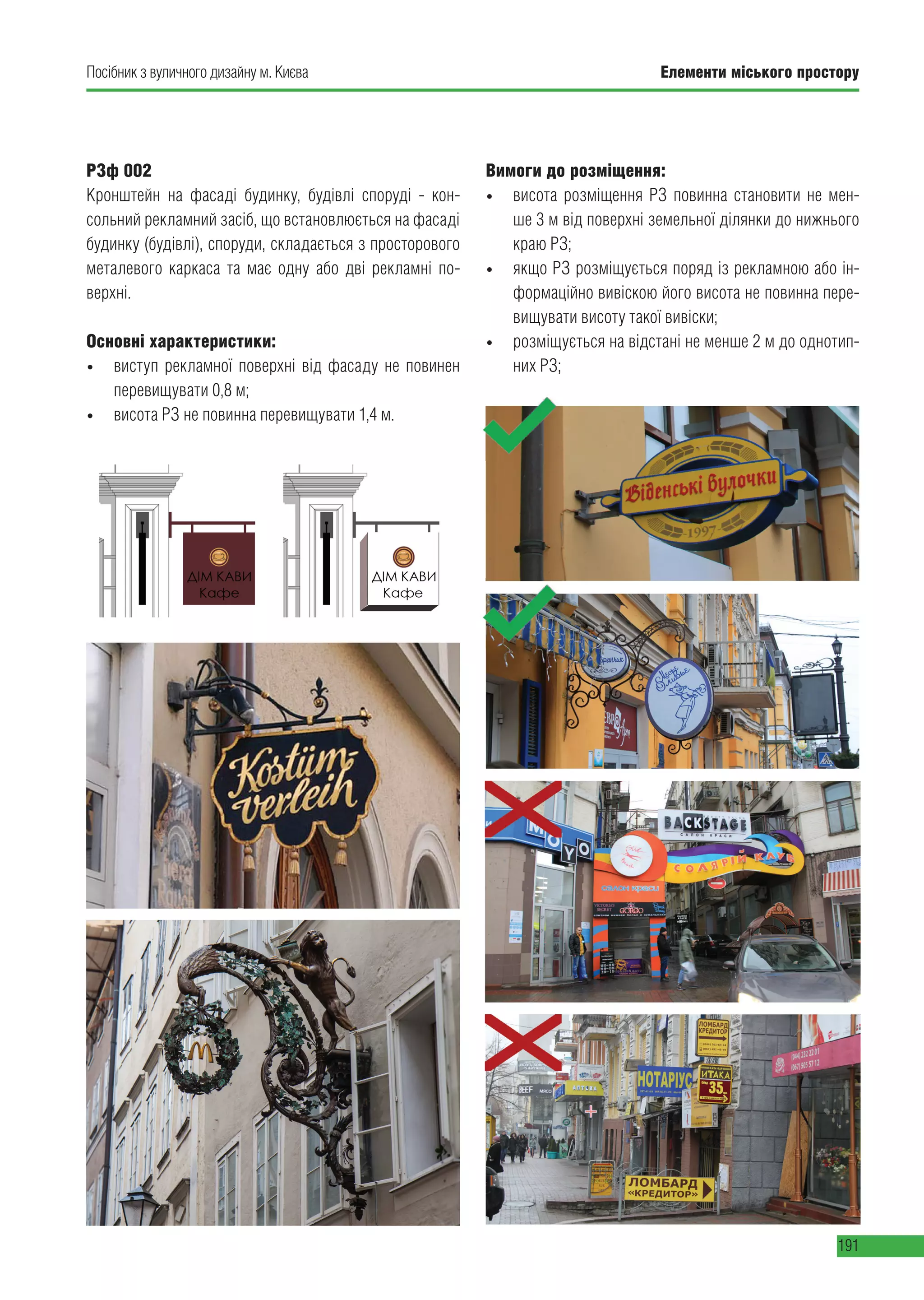 Елементи міського простору
191
Посібник з вуличного дизайну м. Києва
РЗф 002
Кронштейн на фасаді будинку, будівлі споруді - кон-
сольний рекламний засіб, що встановлюється на фасаді
будинку (будівлі), споруди, складається з просторового
металевого каркаса та має одну або дві рекламні по-
верхні.
Основні характеристики:
• виступ рекламної поверхні від фасаду не повинен
перевищувати 0,8 м;
• висота РЗ не повинна перевищувати 1,4 м.
Вимоги до розміщення:
• висота розміщення РЗ повинна становити не мен-
ше 3 м від поверхні земельної ділянки до нижнього
краю РЗ;
• якщо РЗ розміщується поряд із рекламною або ін-
формаційно вивіскою його висота не повинна пере-
вищувати висоту такої вивіски;
• розміщується на відстані не менше 2 м до однотип-
них РЗ;
 
