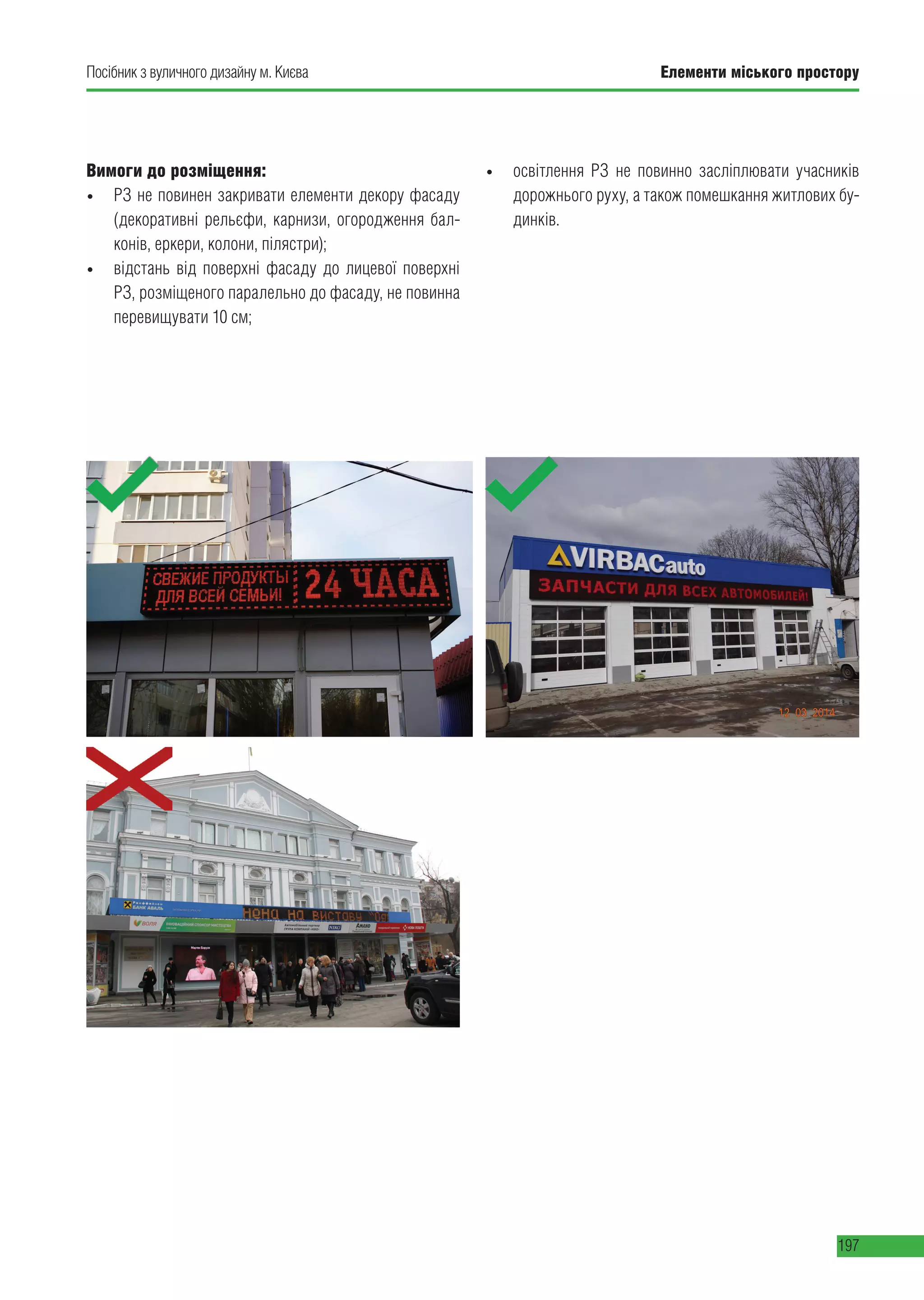 Елементи міського простору
197
Посібник з вуличного дизайну м. Києва
Вимоги до розміщення:
• РЗ не повинен закривати елементи декору фасаду
(декоративні рельєфи, карнизи, огородження бал-
конів, еркери, колони, пілястри);
• відстань від поверхні фасаду до лицевої поверхні
РЗ, розміщеного паралельно до фасаду, не повинна
перевищувати 10 см;
• освітлення РЗ не повинно засліплювати учасників
дорожнього руху, а також помешкання житлових бу-
динків.
 