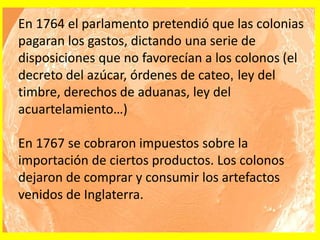 En 1764 el parlamento pretendió que las colonias
pagaran los gastos, dictando una serie de
disposiciones que no favorecían a los colonos (el
decreto del azúcar, órdenes de cateo, ley del
timbre, derechos de aduanas, ley del
acuartelamiento…)
En 1767 se cobraron impuestos sobre la
importación de ciertos productos. Los colonos
dejaron de comprar y consumir los artefactos
venidos de Inglaterra.
 