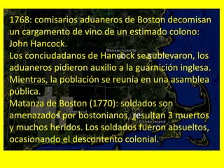1768: comisarios aduaneros de Boston decomisan
un cargamento de vino de un estimado colono:
John Hancock.
Los conciudadanos de Hancock se sublevaron, los
aduaneros pidieron auxilio a la guarnición inglesa.
Mientras, la población se reunía en una asamblea
pública.
Matanza de Boston (1770): soldados son
amenazados por bostonianos, resultan 3 muertos
y muchos heridos. Los soldados fueron absueltos,
ocasionando el descontento colonial.
 