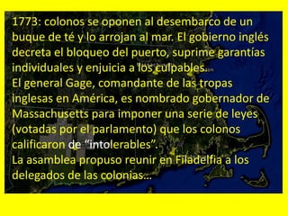 1773: colonos se oponen al desembarco de un
buque de té y lo arrojan al mar. El gobierno inglés
decreta el bloqueo del puerto, suprime garantías
individuales y enjuicia a los culpables.
El general Gage, comandante de las tropas
inglesas en América, es nombrado gobernador de
Massachusetts para imponer una serie de leyes
(votadas por el parlamento) que los colonos
calificaron de “intolerables”.
La asamblea propuso reunir en Filadelfia a los
delegados de las colonias…
 