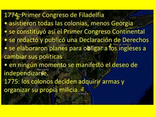 1774: Primer Congreso de Filadelfia
• asistieron todas las colonias, menos Georgia
• se constituyó así el Primer Congreso Continental
• se redactó y publicó una Declaración de Derechos
• se elaboraron planes para obligar a los ingleses a
cambiar sus políticas
• en ningún momento se manifestó el deseo de
independizarse.
1775: los colonos deciden adquirir armas y
organizar su propia milicia.
 
