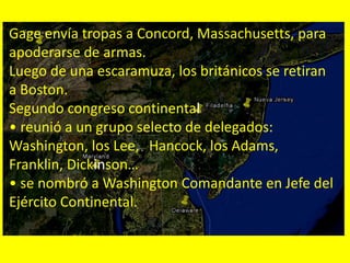 Gage envía tropas a Concord, Massachusetts, para
apoderarse de armas.
Luego de una escaramuza, los británicos se retiran
a Boston.
Segundo congreso continental
• reunió a un grupo selecto de delegados:
Washington, los Lee, Hancock, los Adams,
Franklin, Dickinson…
• se nombró a Washington Comandante en Jefe del
Ejército Continental.
 