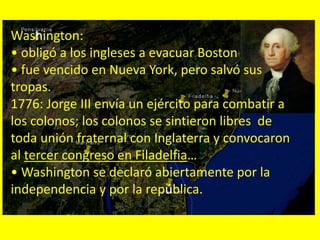 Washington:
• obligó a los ingleses a evacuar Boston
• fue vencido en Nueva York, pero salvó sus
tropas.
1776: Jorge III envía un ejército para combatir a
los colonos; los colonos se sintieron libres de
toda unión fraternal con Inglaterra y convocaron
al tercer congreso en Filadelfia…
• Washington se declaró abiertamente por la
independencia y por la república.
 