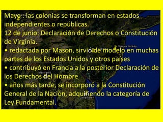 Mayo : las colonias se transforman en estados
independientes o repúblicas.
12 de junio: Declaración de Derechos o Constitución
de Virginia.
• redactada por Mason, sirvió de modelo en muchas
partes de los Estados Unidos y otros países
• contribuyó en Francia a la posterior Declaración de
los Derechos del Hombre
• años más tarde, se incorporó a la Constitución
General de la Nación, adquiriendo la categoría de
Ley Fundamental.
 