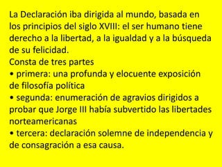 La Declaración iba dirigida al mundo, basada en
los principios del siglo XVIII: el ser humano tiene
derecho a la libertad, a la igualdad y a la búsqueda
de su felicidad.
Consta de tres partes
• primera: una profunda y elocuente exposición
de filosofía política
• segunda: enumeración de agravios dirigidos a
probar que Jorge III había subvertido las libertades
norteamericanas
• tercera: declaración solemne de independencia y
de consagración a esa causa.
 