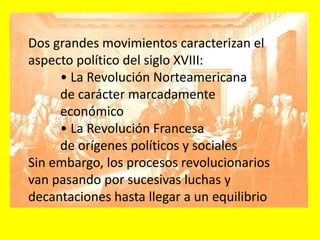 Dos grandes movimientos caracterizan el
aspecto político del siglo XVIII:
• La Revolución Norteamericana
de carácter marcadamente
económico
• La Revolución Francesa
de orígenes políticos y sociales
Sin embargo, los procesos revolucionarios
van pasando por sucesivas luchas y
decantaciones hasta llegar a un equilibrio
 