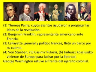 (1) Thomas Paine, cuyos escritos ayudaron a propagar las
ideas de la revolución.
(2) Benjamin Franklin, representante americano ante
Francia.
(3) LaFayette, general y político francés, fletó un barco por
su cuenta.
(4) Von Stueben, (5) Casimir Pulaski, (6) Tadeusz Kosciuszko,
vinieron de Europa para luchar por la libertad.
George Washington estuvo al frente del ejército colonial.
1 2 3 4 5 6
 