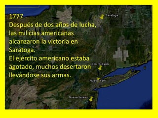 1777
Después de dos años de lucha,
las milicias americanas
alcanzaron la victoria en
Saratoga.
El ejército americano estaba
agotado, muchos desertaron
llevándose sus armas.
 