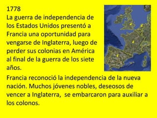 1778
La guerra de independencia de
los Estados Unidos presentó a
Francia una oportunidad para
vengarse de Inglaterra, luego de
perder sus colonias en América
al final de la guerra de los siete
años.
Francia reconoció la independencia de la nueva
nación. Muchos jóvenes nobles, deseosos de
vencer a Inglaterra, se embarcaron para auxiliar a
los colonos.
 