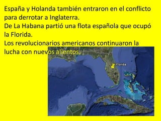 España y Holanda también entraron en el conflicto
para derrotar a Inglaterra.
De La Habana partió una flota española que ocupó
la Florida.
Los revolucionarios americanos continuaron la
lucha con nuevos alientos.
 