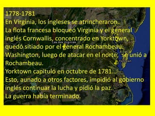 1778-1781
En Virginia, los ingleses se atrincheraron.
La flota francesa bloqueó Virginia y el general
inglés Cornwallis, concentrado en Yorktown,
quedó sitiado por el general Rochambeau.
Washington, luego de atacar en el norte, se unió a
Rochambeau.
Yorktown capituló en octubre de 1781…
Esto, aunado a otros factores, impidió al gobierno
inglés continuar la lucha y pidió la paz.
La guerra había terminado.
 