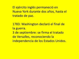 El ejército inglés permaneció en
Nueva York durante dos años, hasta el
tratado de paz.
1783: Washington declaró el final de
la guerra.
3 de septiembre: se firma el tratado
de Versalles, reconociendo la
independencia de los Estados Unidos.
 