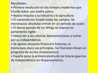 Resultados:
• Primera revolución en los tiempos modernos que
triunfa sobre una madre patria
• Nuevo impulso a la industria y la agricultura
• El nacionalismo invade todos los campos, las
monarquías absolutas entran en un período de ocaso
• El liberal partido de los Whigs se impone en
parlamento inglés
• Inducción a las colonias iberoamericanas a luchar
por su independencia
• Se agrava situación financiera francesa, la
monarquía ataca sus principios, los franceses llevan un
programa de acción revolucionaria
• España pone la primera piedra de las futuras guerras
de independencia en Hispanoamérica.
 