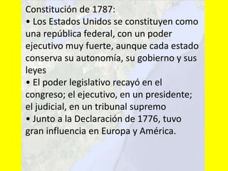 Constitución de 1787:
• Los Estados Unidos se constituyen como
una república federal, con un poder
ejecutivo muy fuerte, aunque cada estado
conserva su autonomía, su gobierno y sus
leyes
• El poder legislativo recayó en el
congreso; el ejecutivo, en un presidente;
el judicial, en un tribunal supremo
• Junto a la Declaración de 1776, tuvo
gran influencia en Europa y América.
 