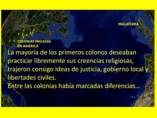 INGLATERRA
COLONIAS INGLESAS
EN AMÉRICA
La mayoría de los primeros colonos deseaban
practicar libremente sus creencias religiosas,
trajeron consigo ideas de justicia, gobierno local y
libertades civiles.
Entre las colonias había marcadas diferencias…
 