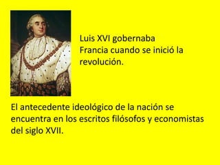 El antecedente ideológico de la nación se
encuentra en los escritos filósofos y economistas
del siglo XVII.
Luis XVI gobernaba
Francia cuando se inició la
revolución.
 