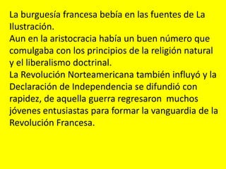 La burguesía francesa bebía en las fuentes de La
Ilustración.
Aun en la aristocracia había un buen número que
comulgaba con los principios de la religión natural
y el liberalismo doctrinal.
La Revolución Norteamericana también influyó y la
Declaración de Independencia se difundió con
rapidez, de aquella guerra regresaron muchos
jóvenes entusiastas para formar la vanguardia de la
Revolución Francesa.
 