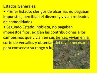 Estados Generales:
• Primer Estado: clérigos de alcurnia, no pagaban
impuestos, percibían el diezmo y vivían rodeados
de comodidades
• Segundo Estado: nobleza, no pagaban
impuestos fijos, exigían las contribuciones a los
campesinos que vivían en sus tierras, vivían en la
corte de Versalles y obtenían del rey lo necesario
para conservar su rango y lujo
 