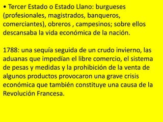 • Tercer Estado o Estado Llano: burgueses
(profesionales, magistrados, banqueros,
comerciantes), obreros , campesinos; sobre ellos
descansaba la vida económica de la nación.
1788: una sequía seguida de un crudo invierno, las
aduanas que impedían el libre comercio, el sistema
de pesas y medidas y la prohibición de la venta de
algunos productos provocaron una grave crisis
económica que también constituye una causa de la
Revolución Francesa.
 