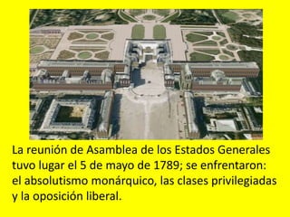 Cuando la monarquía acudió a los estados
generales para buscar remedio a la crisis,
los revolucionarios ya tenían su programa
y métodos de acción para la conquista del
poder.
La reunión de Asamblea de los Estados Generales
tuvo lugar el 5 de mayo de 1789; se enfrentaron:
el absolutismo monárquico, las clases privilegiadas
y la oposición liberal.
 