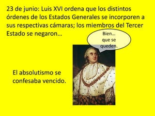 Bien…
que se
queden.
El absolutismo se
confesaba vencido.
23 de junio: Luis XVI ordena que los distintos
órdenes de los Estados Generales se incorporen a
sus respectivas cámaras; los miembros del Tercer
Estado se negaron…
 