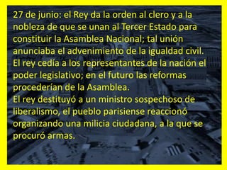 27 de junio: el Rey da la orden al clero y a la
nobleza de que se unan al Tercer Estado para
constituir la Asamblea Nacional; tal unión
anunciaba el advenimiento de la igualdad civil.
El rey cedía a los representantes de la nación el
poder legislativo; en el futuro las reformas
procederían de la Asamblea.
El rey destituyó a un ministro sospechoso de
liberalismo, el pueblo parisiense reaccionó
organizando una milicia ciudadana, a la que se
procuró armas.
 