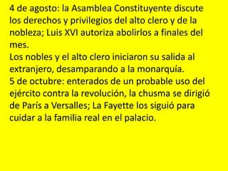 4 de agosto: la Asamblea Constituyente discute
los derechos y privilegios del alto clero y de la
nobleza; Luis XVI autoriza abolirlos a finales del
mes.
Los nobles y el alto clero iniciaron su salida al
extranjero, desamparando a la monarquía.
5 de octubre: enterados de un probable uso del
ejército contra la revolución, la chusma se dirigió
de París a Versalles; La Fayette los siguió para
cuidar a la familia real en el palacio.
 