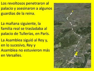 Los revoltosos penetraron al
palacio y asesinaron a algunos
guardias de la reina.
La mañana siguiente, la
familia real se trasladaba al
palacio de Tullerías, en París.
La Asamblea siguió al Rey y,
en lo sucesivo, Rey y
Asamblea no estuvieron más
en Versalles.
 