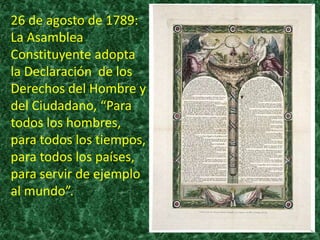 26 de agosto de 1789:
La Asamblea
Constituyente adopta
la Declaración de los
Derechos del Hombre y
del Ciudadano, “Para
todos los hombres,
para todos los tiempos,
para todos los países,
para servir de ejemplo
al mundo”.
 