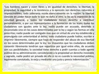 “Los hombres nacen y viven libres y en igualdad de derechos; la libertad, la
propiedad, la seguridad y la resistencia a la opresión son derechos naturales e
imprescindibles; toda soberanía reside esencialmente en la nación; la libertad
consiste en poder hacer todo lo que no daña al otro; la ley es la expresión de la
voluntad general, y todos los ciudadanos tienen derecho a contribuir
personalmente, o por sus representantes a la formación de las leyes; todos los
ciudadanos son iguales ante la ley; nadie puede ser acusado, detenido o
encarcelado sino en los casos determinados por la ley y según las formas en ella
prescritas; nadie puede ser castigado mas que en virtud de una ley establecida y
promulgada con anterioridad al delito; todo ciudadano puede hablar, escribir e
imprimir libremente, siempre que haya de responder del abuso de esa libertad
en los casos determinados por la ley; los impuestos que los ciudadanos deben
consentir libremente tendrían que repartirse por igual entre ellos, de acuerdo
con sus posibilidades; la sociedad tiene derecho a pedir cuentas a todo agente
público de su administración; considerando a la propiedad un derecho inviolable
y sagrado, nadie podrá ser privado de ella si no es cuando la necesidad pública,
legalmente constatada, lo exija y mediante una justa y previa indemnización.”
 