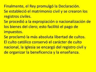 Finalmente, el Rey promulgó la Declaración.
Se estableció el matrimonio civil y se crearon los
registros civiles.
Se procedió a la expropiación o nacionalización de
los bienes del clero; esto facilitó el pago de
impuestos.
Se proclamó la más absoluta libertad de cultos.
El culto católico conservó el carácter de culto
nacional, la Iglesia se encargó del registro civil y
de organizar la beneficencia y la enseñanza.
 