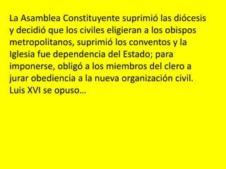 La Asamblea Constituyente suprimió las diócesis
y decidió que los civiles eligieran a los obispos
metropolitanos, suprimió los conventos y la
Iglesia fue dependencia del Estado; para
imponerse, obligó a los miembros del clero a
jurar obediencia a la nueva organización civil.
Luis XVI se opuso…
 