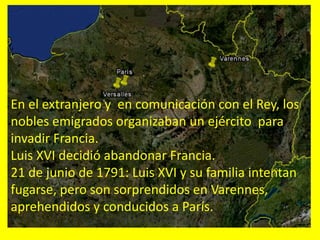 En el extranjero y en comunicación con el Rey, los
nobles emigrados organizaban un ejército para
invadir Francia.
Luis XVI decidió abandonar Francia.
21 de junio de 1791: Luis XVI y su familia intentan
fugarse, pero son sorprendidos en Varennes,
aprehendidos y conducidos a París.
 