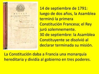 14 de septiembre de 1791:
luego de dos años, la Asamblea
terminó la primera
Constitución Francesa; el Rey
juró solemnemente.
30 de septiembre: la Asamblea
Constituyente se disolvió al
declarar terminada su misión.
La Constitución daba a Francia una monarquía
hereditaria y dividía al gobierno en tres poderes.
 