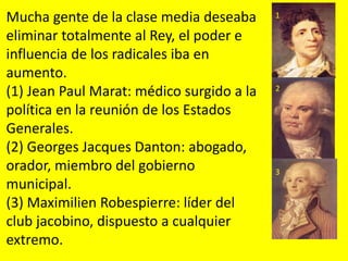 Mucha gente de la clase media deseaba
eliminar totalmente al Rey, el poder e
influencia de los radicales iba en
aumento.
(1) Jean Paul Marat: médico surgido a la
política en la reunión de los Estados
Generales.
(2) Georges Jacques Danton: abogado,
orador, miembro del gobierno
municipal.
(3) Maximilien Robespierre: líder del
club jacobino, dispuesto a cualquier
extremo.
1
2
3
 