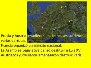 Prusia y Austria invadieron, los franceses sufrieron
varias derrotas.
Francia organizó un ejército nacional.
La Asamblea Legislativa pensó destituir a Luis XVI.
Austriacos y Prusianos amenazaron destruir París.
 